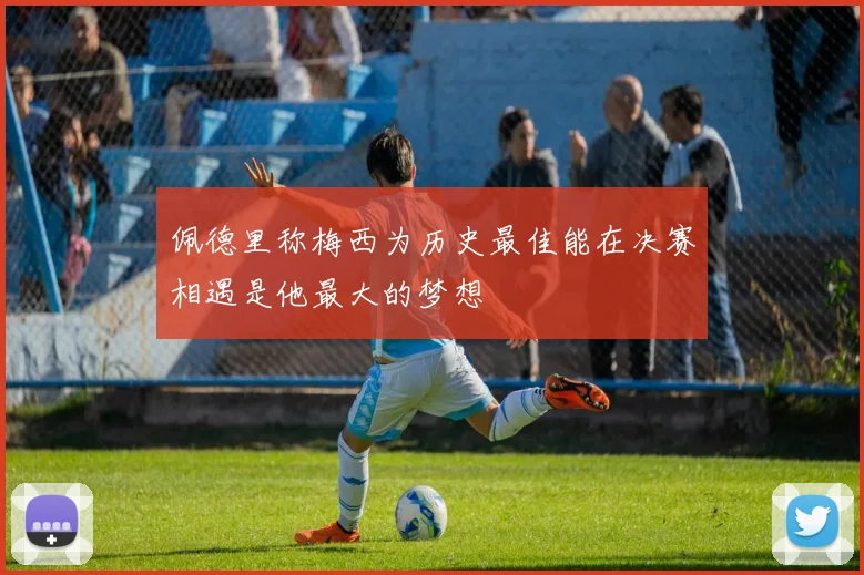 佩德里称梅西为历史最佳能在决赛相遇是他最大的梦想