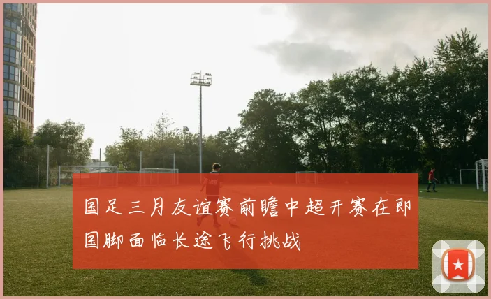 国足三月友谊赛前瞻中超开赛在即国脚面临长途飞行挑战
