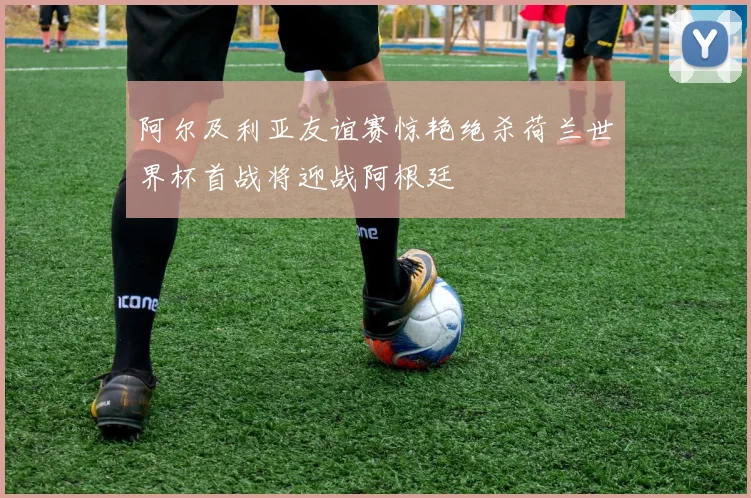 阿尔及利亚友谊赛惊艳绝杀荷兰世界杯首战将迎战阿根廷