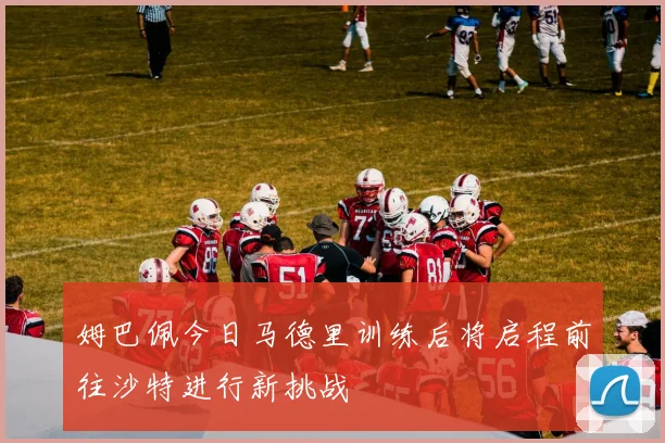 姆巴佩今日马德里训练后将启程前往沙特进行新挑战