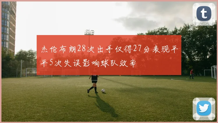 杰伦布朗28次出手仅得27分表现平平5次失误影响球队效率