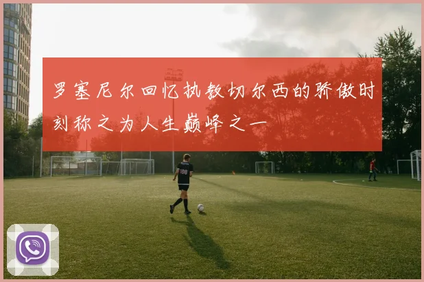 罗塞尼尔回忆执教切尔西的骄傲时刻称之为人生巅峰之一