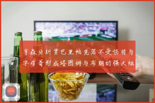 亨森分析贾巴里帕克若不受伤将与字母哥形成塔图姆与布朗的强大组合