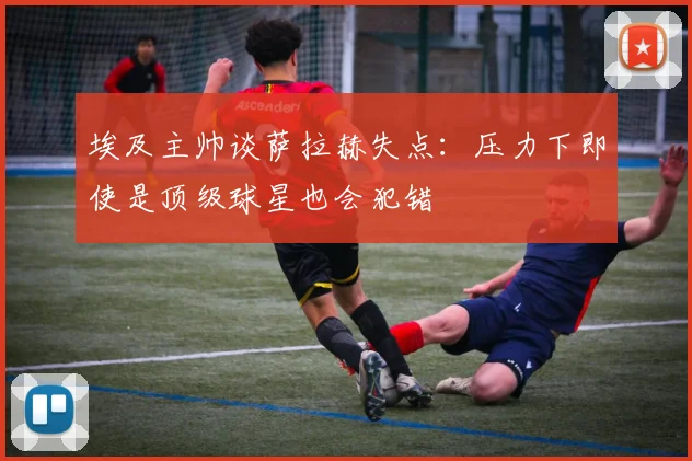 埃及主帅谈萨拉赫失点：压力下即使是顶级球星也会犯错