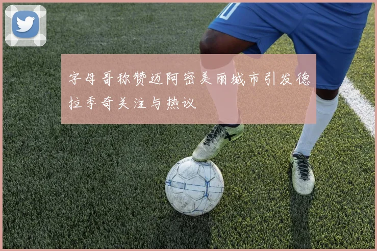 字母哥称赞迈阿密美丽城市引发德拉季奇关注与热议