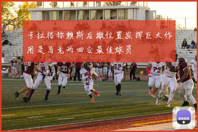 卡拉格称赖斯后撤位置发挥巨大作用是马竞两回合最佳球员