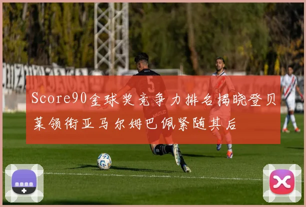 Score90金球奖竞争力排名揭晓登贝莱领衔亚马尔姆巴佩紧随其后