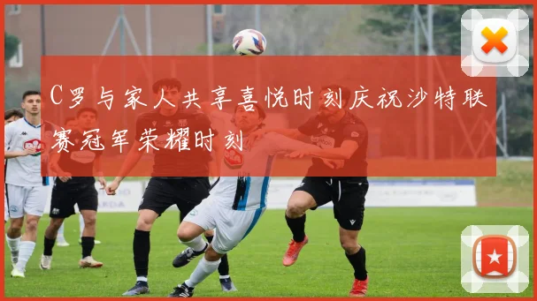 C罗与家人共享喜悦时刻庆祝沙特联赛冠军荣耀时刻