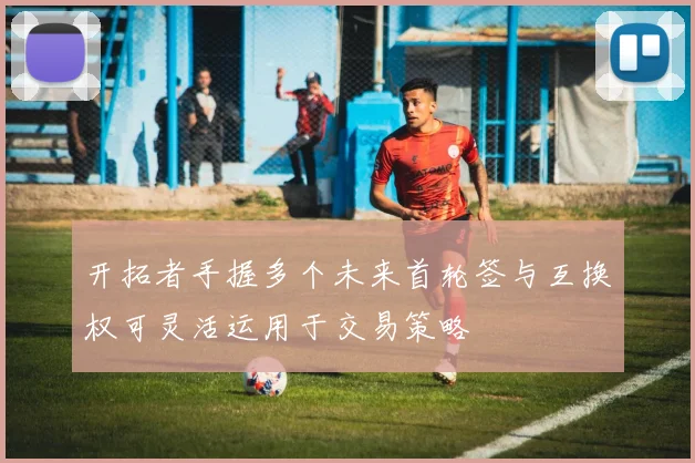 开拓者手握多个未来首轮签与互换权可灵活运用于交易策略