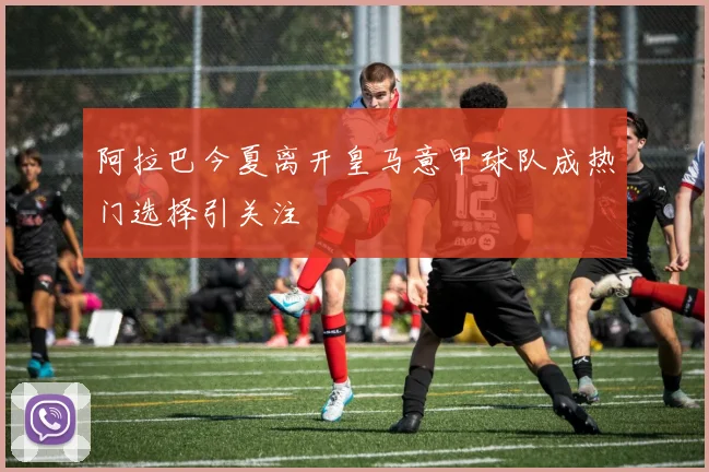阿拉巴今夏离开皇马意甲球队成热门选择引关注