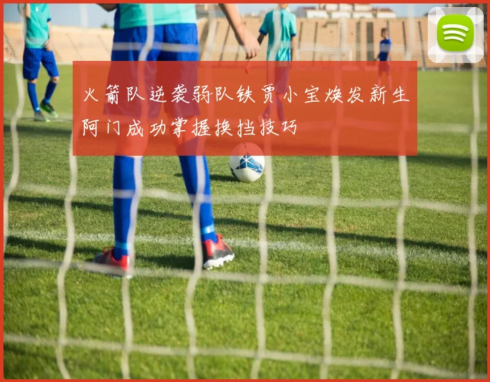 火箭队逆袭弱队铁贾小宝焕发新生阿门成功掌握换挡技巧