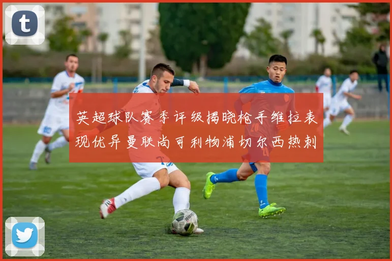 英超球队赛季评级揭晓枪手维拉表现优异曼联尚可利物浦切尔西热刺需努力