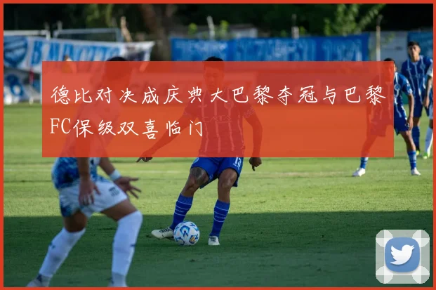 德比对决成庆典大巴黎夺冠与巴黎FC保级双喜临门