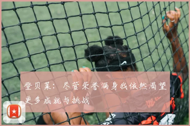 登贝莱：尽管荣誉满身我依然渴望更多成就与挑战