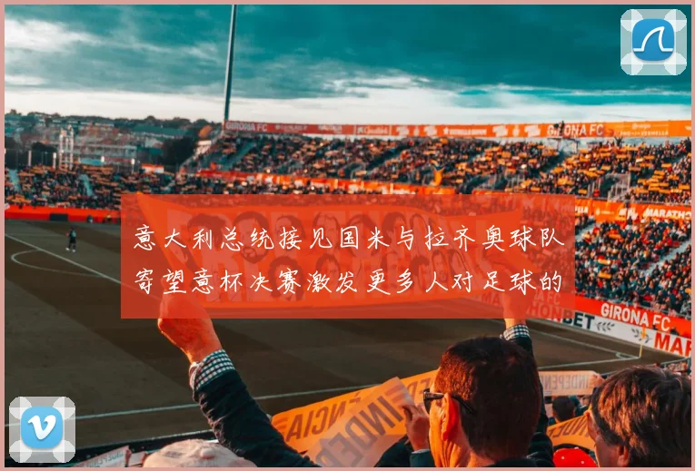 意大利总统接见国米与拉齐奥球队寄望意杯决赛激发更多人对足球的热爱