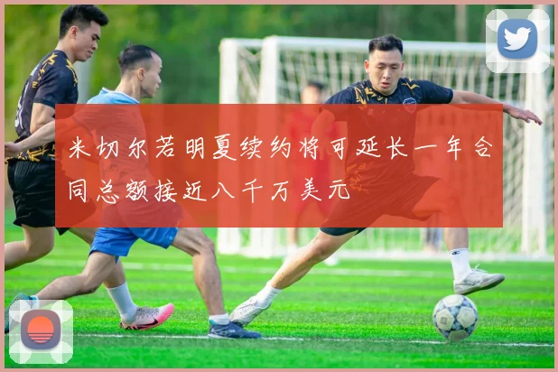米切尔若明夏续约将可延长一年合同总额接近八千万美元