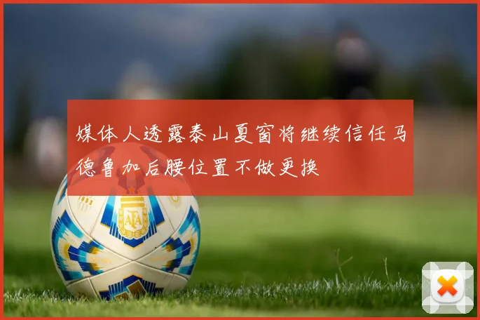 媒体人透露泰山夏窗将继续信任马德鲁加后腰位置不做更换