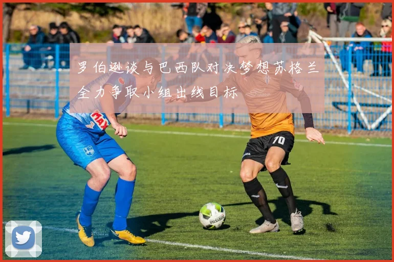 罗伯逊谈与巴西队对决梦想苏格兰全力争取小组出线目标