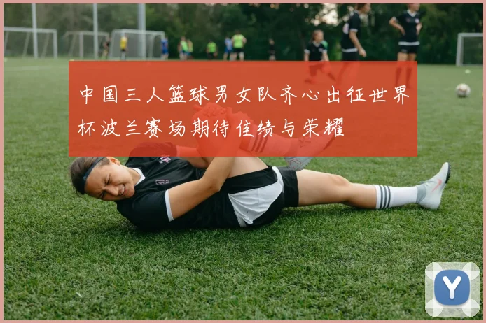 中国三人篮球男女队齐心出征世界杯波兰赛场期待佳绩与荣耀