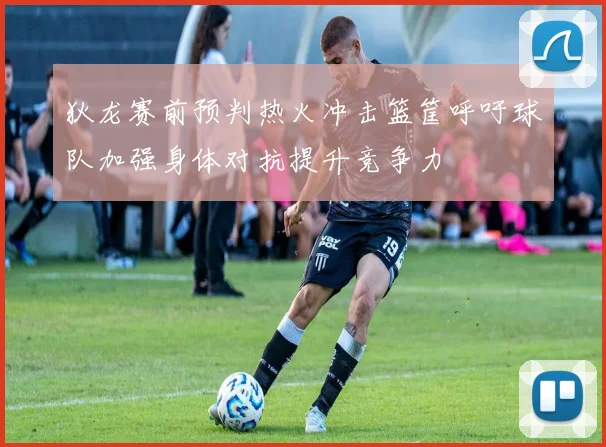 狄龙赛前预判热火冲击篮筐呼吁球队加强身体对抗提升竞争力