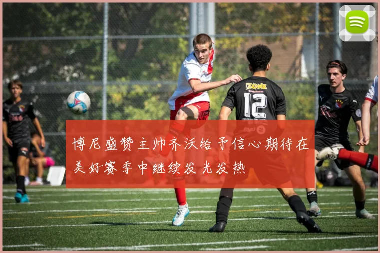 博尼盛赞主帅齐沃给予信心期待在美好赛季中继续发光发热